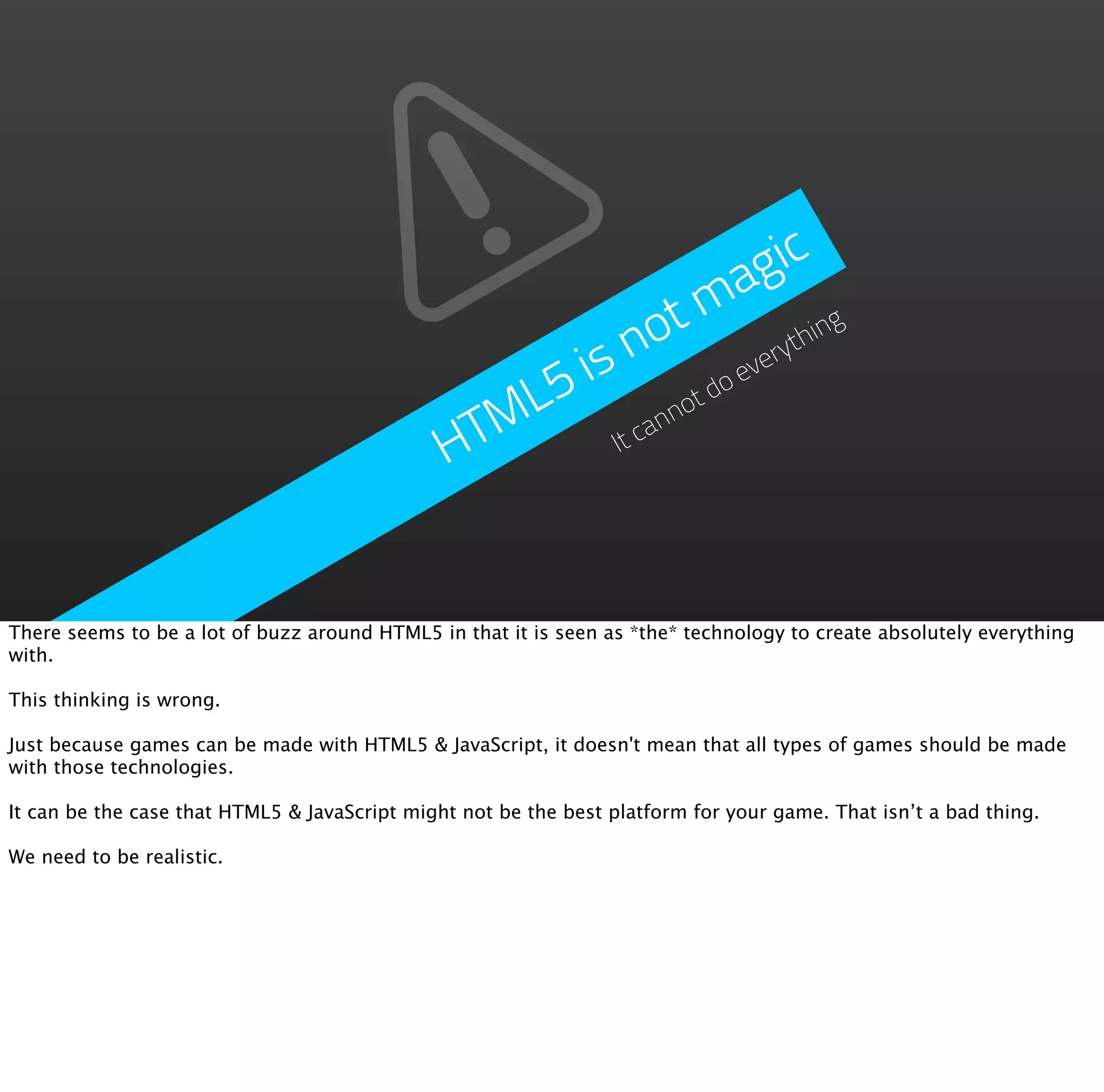 a g ic
                                                                   t m ing
                                                                 no       yth
                                                   5          is      ever
                                                                            do
                                                  L                      ot
                                               HTM                It cann




There seems to be a lot of buzz around HTML5 in that it is seen as *the* technology to create absolutely everything
with.

This thinking is wrong.

Just because games can be made with HTML5 & JavaScript, it doesn't mean that all types of games should be made
with those technologies.

It can be the case that HTML5 & JavaScript might not be the best platform for your game. That isn’t a bad thing.

We need to be realistic.
 