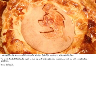 I work at Mozilla, a non-proﬁt ﬁghting for a better Web. The same guys who make Firefox.

I’m pretty fond of Mozilla. So much so that my girlfriend made me a chicken and leek pie with extra Firefox
goodness.

It was delicious.
 