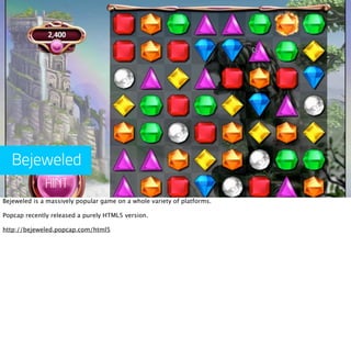 Bejeweled

Bejeweled is a massively popular game on a whole variety of platforms.

Popcap recently released a purely HTML5 version.

http://bejeweled.popcap.com/html5
 