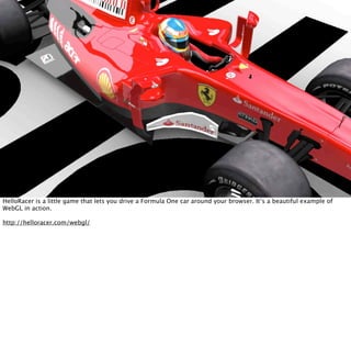 HelloRacer is a little game that lets you drive a Formula One car around your browser. It’s a beautiful example of
WebGL in action.

http://helloracer.com/webgl/
 