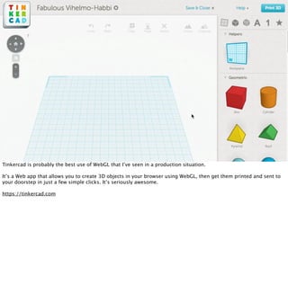 Tinkercad is probably the best use of WebGL that I’ve seen in a production situation.

It’s a Web app that allows you to create 3D objects in your browser using WebGL, then get them printed and sent to
your doorstep in just a few simple clicks. It’s seriously awesome.

https://tinkercad.com
 