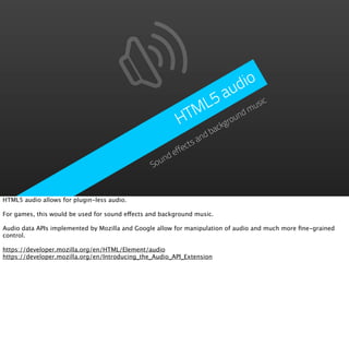 dio
                                                               a  u
                                                            L5        usic
                                                          TM ound m
                                                         H     gr    ck
                                                                   ba
                                                                nd
                                                            ctsa
                                                        effe
                                                   nd
                                                Sou



HTML5 audio allows for plugin-less audio.

For games, this would be used for sound effects and background music.

Audio data APIs implemented by Mozilla and Google allow for manipulation of audio and much more ﬁne-grained
control.

https://developer.mozilla.org/en/HTML/Element/audio
https://developer.mozilla.org/en/Introducing_the_Audio_API_Extension
 