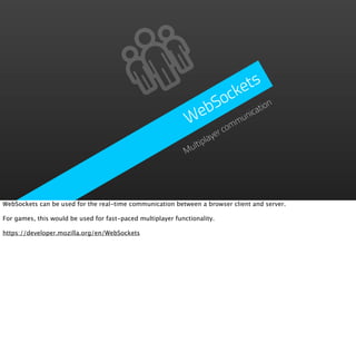 ke ts
                                                                 Soc tion
                                                               eb      ica
                                                              W comm un
                                                                      er
                                                                   lay
                                                               ltip
                                                             Mu




WebSockets can be used for the real-time communication between a browser client and server.

For games, this would be used for fast-paced multiplayer functionality.

https://developer.mozilla.org/en/WebSockets
 