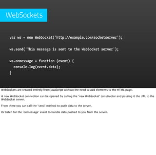 WebSockets

      var ws = new WebSocket('http://example.com/socketserver');


      ws.send('This message is sent to the WebSocket server');


      ws.onmessage = function (event) {  
        console.log(event.data);  
      }



WebSockets are created entirely from JavaScript without the need to add elements to the HTML page.

A new WebSocket connection can be opened by calling the ‘new WebSocket’ constructor and passing it the URL to the
WebSocket server.

From there you can call the ‘send’ method to push data to the server.

Or listen for the ‘onmessage’ event to handle data pushed to you from the server.
 