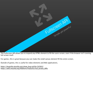 P I
                                                                      n   A
                                                                 e e            ful
                                                            llscr          ow
                                                                             er
                                                           u             tp
                                                          F          , ye
                                                                  ple
                                                                im  S




The Fullscreen API allows you to expand any HTML element to ﬁll the users screen, even if the browser isn’t running
full screen itself.

For games, this is great because you can make the small canvas element ﬁll the entire screen.

Outside of games, this is useful for video elements and Web applications.

https://bugzilla.mozilla.org/show_bug.cgi?id=545812
https://wiki.mozilla.org/Platform/Features/Full_Screen_APIs
 