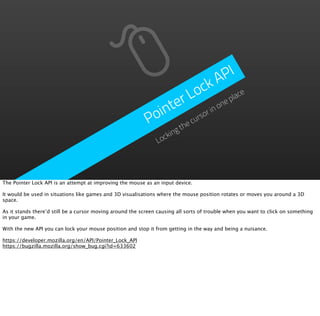 PI
                                                                          A
                                                                        ck ace
                                                                   Lo ne pl
                                                               ter r in o
                                                            oin       rso
                                                           P      e cu
                                                                       th
                                                                   ing
                                                               Lock




The Pointer Lock API is an attempt at improving the mouse as an input device.

It would be used in situations like games and 3D visualisations where the mouse position rotates or moves you around a 3D
space.

As it stands there’d still be a cursor moving around the screen causing all sorts of trouble when you want to click on something
in your game.

With the new API you can lock your mouse position and stop it from getting in the way and being a nuisance.

https://developer.mozilla.org/en/API/Pointer_Lock_API
https://bugzilla.mozilla.org/show_bug.cgi?id=633602
 