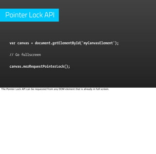 Pointer Lock API


      var canvas = document.getElementById('myCanvasElement');


      // Go fullscreen


      canvas.mozRequestPointerLock();




The Pointer Lock API can be requested from any DOM element that is already in full screen.
 