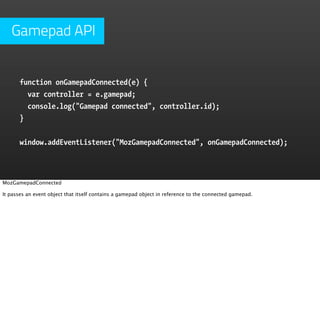 Gamepad API


       function onGamepadConnected(e) {
         var controller = e.gamepad;
         console.log("Gamepad connected", controller.id);
       }


       window.addEventListener("MozGamepadConnected", onGamepadConnected);



MozGamepadConnected

It passes an event object that itself contains a gamepad object in reference to the connected gamepad.
 