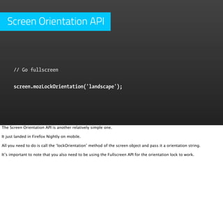 Screen Orientation API



      // Go fullscreen


      screen.mozLockOrientation('landscape');




The Screen Orientation API is another relatively simple one.

It just landed in Firefox Nightly on mobile.

All you need to do is call the ‘lockOrientation’ method of the screen object and pass it a orientation string.

It’s important to note that you also need to be using the Fullscreen API for the orientation lock to work.
 
