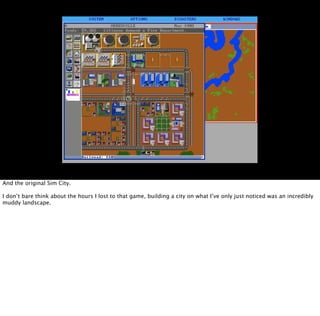 And the original Sim City.

I don’t bare think about the hours I lost to that game, building a city on what I’ve only just noticed was an incredibly
muddy landscape.
 