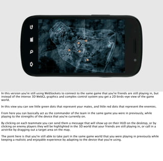 In this version you're still using WebSockets to connect to the same game that you're friends are still playing in, but
instead of the intense 3D WebGL graphics and complex control system you get a 2D birds-eye view of the game
world.

In this view you can see little green dots that represent your mates, and little red dots that represent the enemies.

From here you can basically act as the commander of the team in the same game you were in previously, while
playing to the strengths of the device that you're currently on.

By clicking on each teammate you can send them a message that will show up on their HUD on the desktop, or by
clicking on enemy players they will be highlighted in the 3D world that your friends are still playing in, or call in a
airstrike by dragging out a target area on the map.

The point here is that you're still able to take part in the same game world that you were playing in previously while
keeping a realistic and enjoyable experience by adapting to the device that you're using.
 