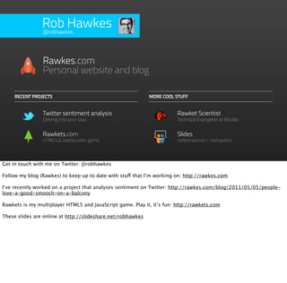 Rob Hawkes
                @robhawkes




                Rawkes.com
                Personal website and blog

     RECENT PROJECTS                                         MORE COOL STUFF


                Twitter sentiment analysis                              Rawket Scientist
                Delving into your soul                                  Technical Evangelist at Mozilla


                Rawkets.com                                             Slides
                HTML5 & WebSockets game                                 slideshare.net/robhawkes



Get in touch with me on Twitter: @robhawkes

Follow my blog (Rawkes) to keep up to date with stuff that I’m working on: http://rawkes.com

I’ve recently worked on a project that analyses sentiment on Twitter: http://rawkes.com/blog/2011/05/05/people-
love-a-good-smooch-on-a-balcony

Rawkets is my multiplayer HTML5 and JavaScript game. Play it, it’s fun: http://rawkets.com

These slides are online at http://slideshare.net/robhawkes
 