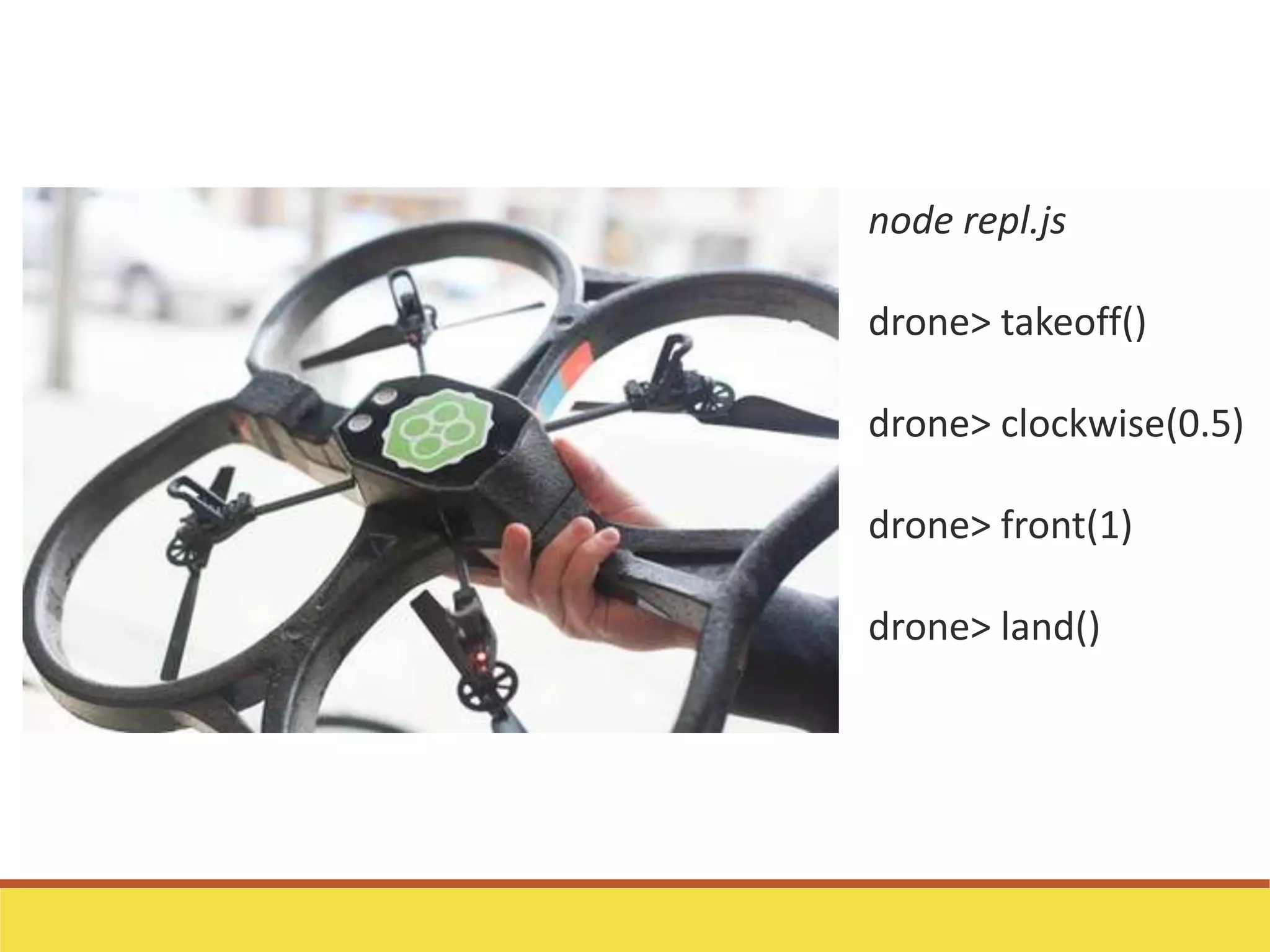 node repl.js
drone> takeoff()
drone> clockwise(0.5)
drone> front(1)
drone> land()
 