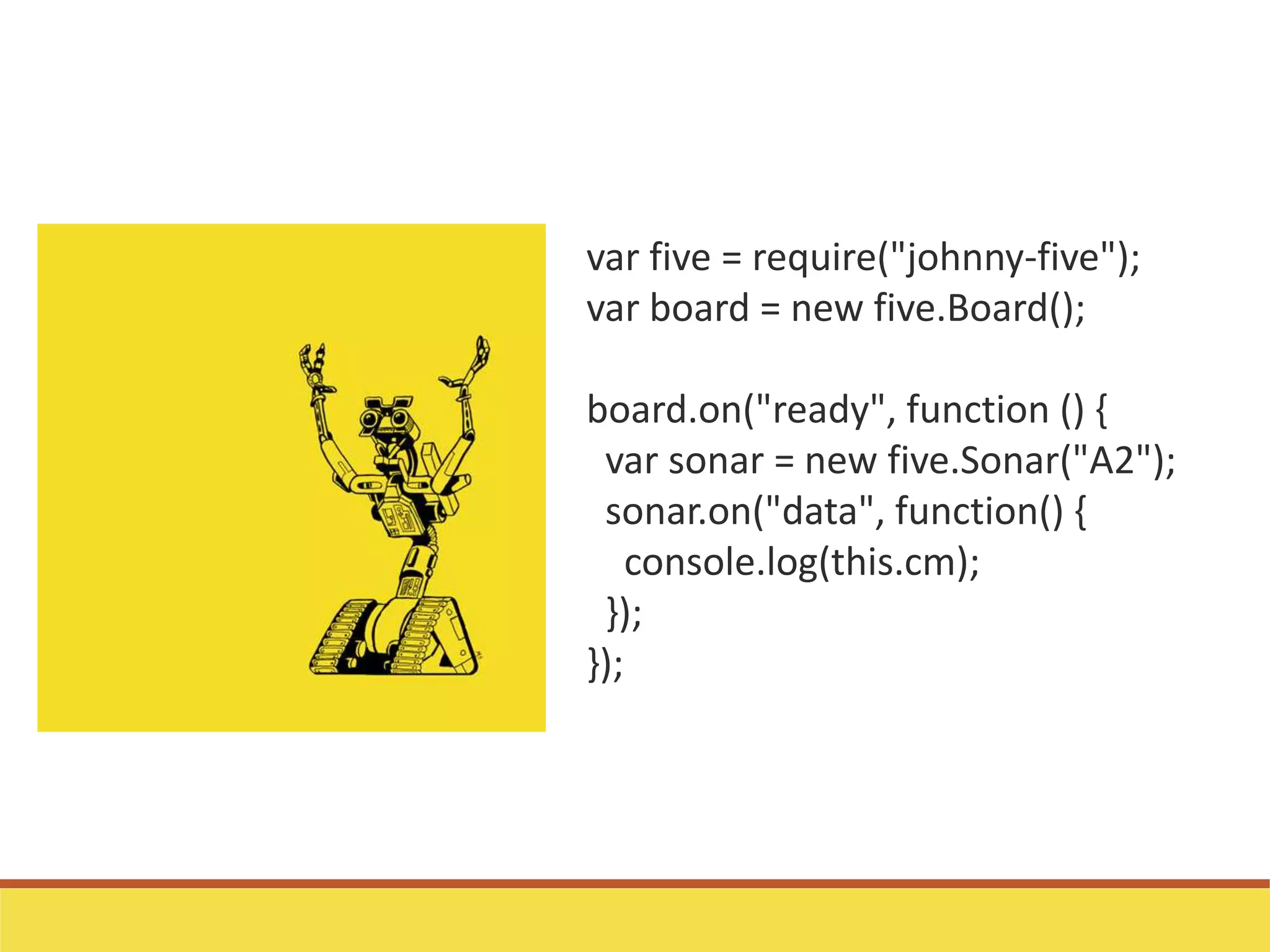 var five = require("johnny-five");
var board = new five.Board();
board.on("ready", function () {
var sonar = new five.Sonar("A2");
sonar.on("data", function() {
console.log(this.cm);
});
});
 
