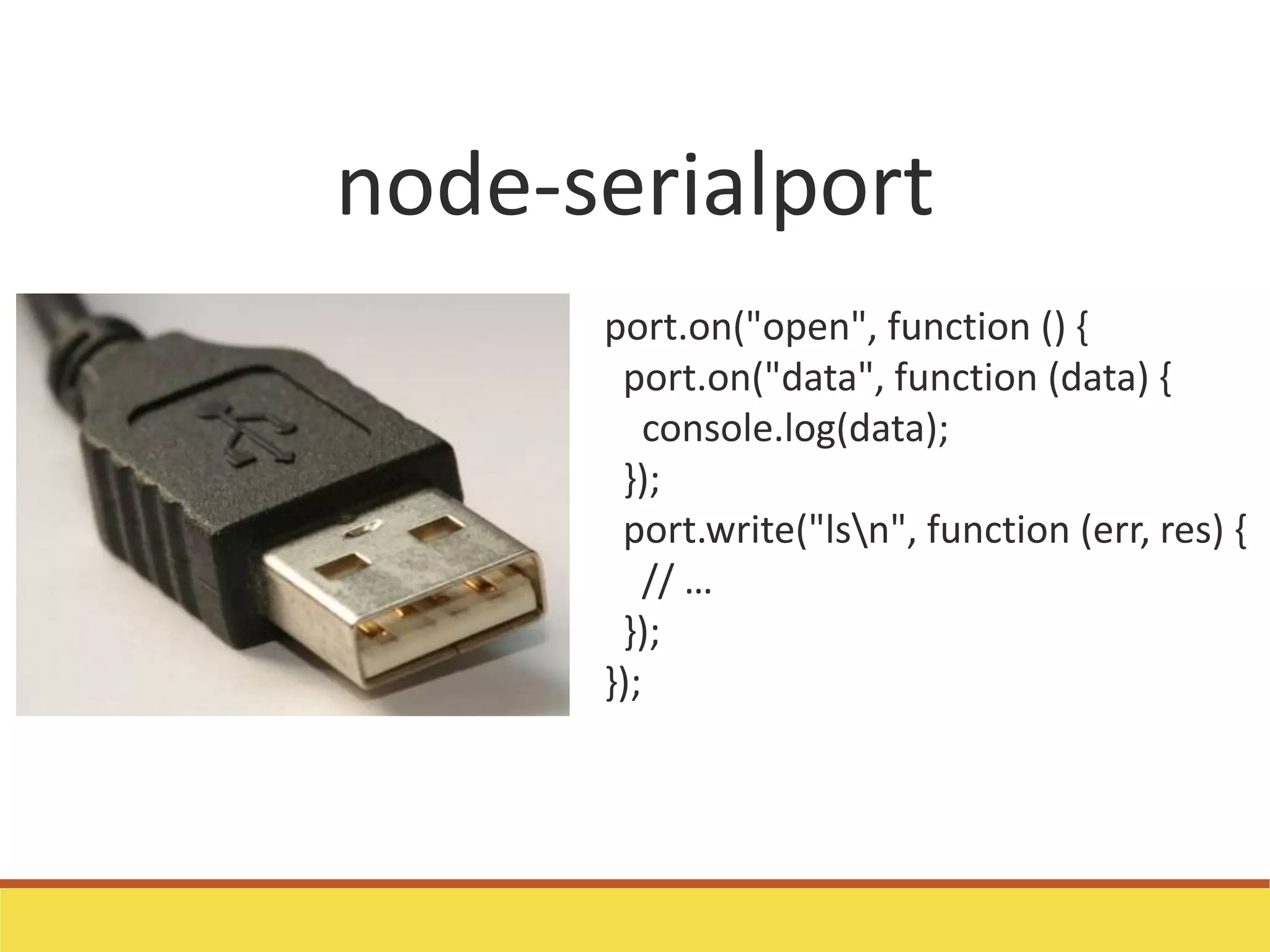 node-serialport
port.on("open", function () {
port.on("data", function (data) {
console.log(data);
});
port.write("lsn", function (err, res) {
// …
});
});
 