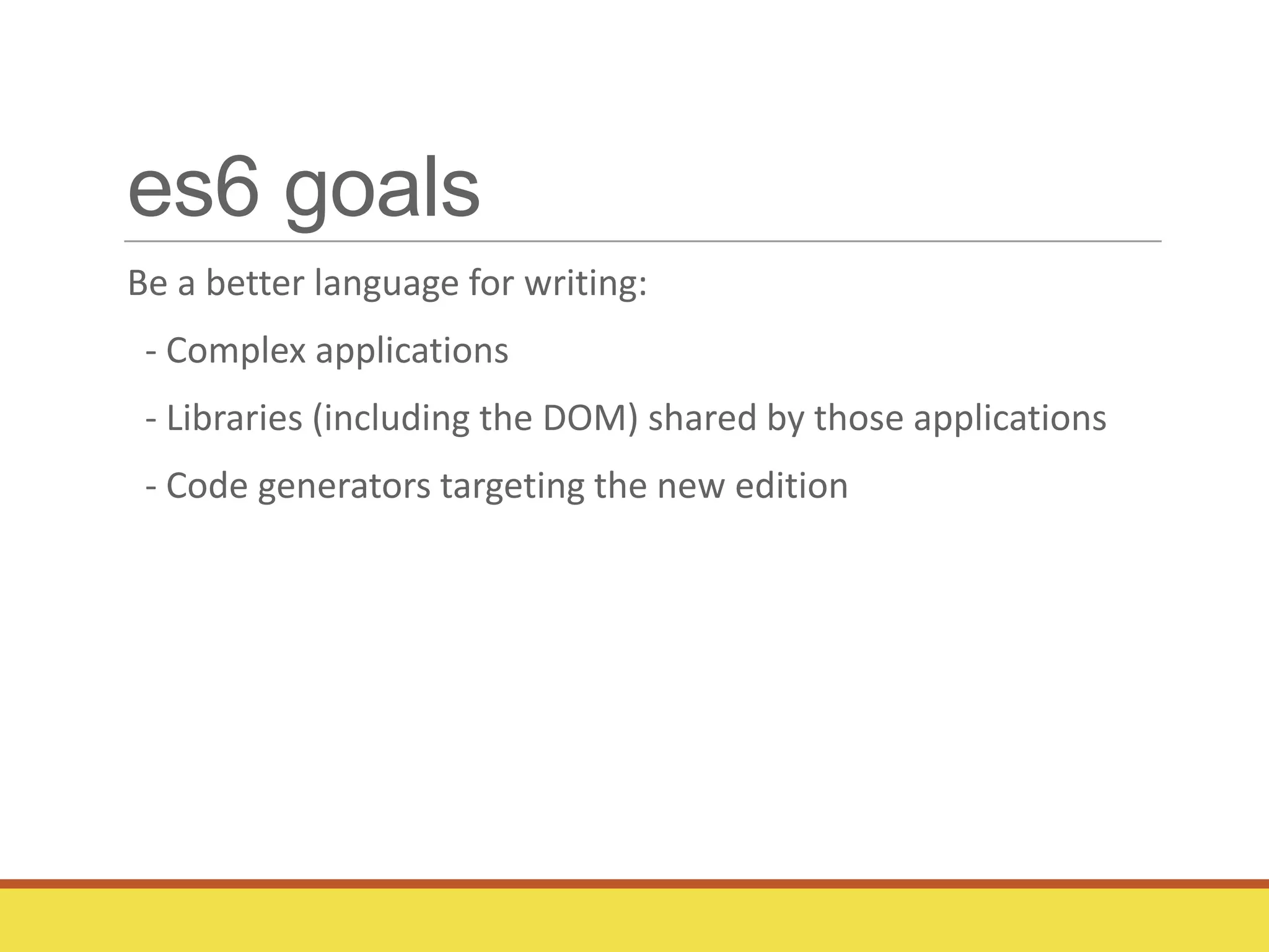 es6 goals
Be a better language for writing:
- Complex applications
- Libraries (including the DOM) shared by those applications
- Code generators targeting the new edition
 