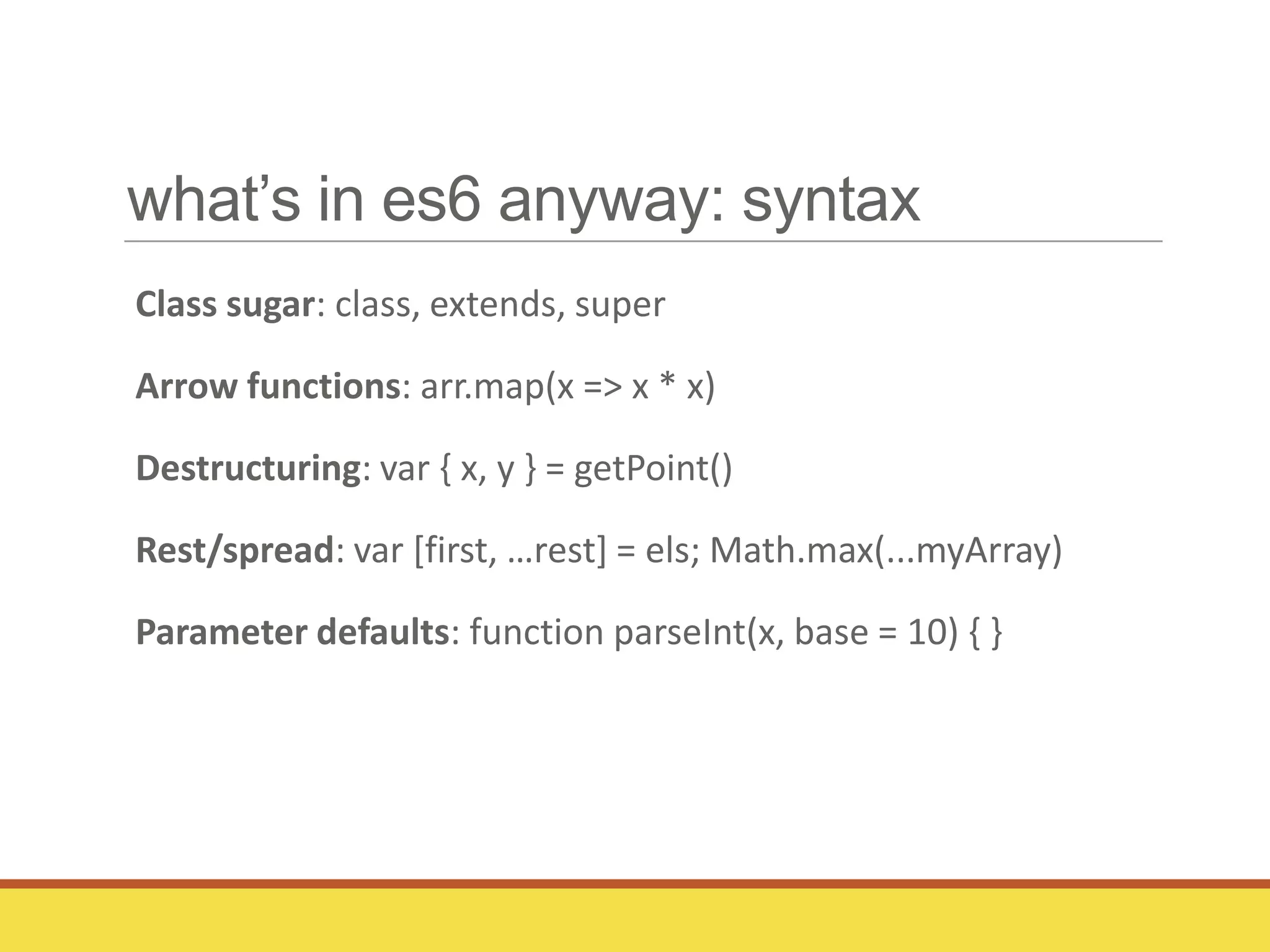 what’s in es6 anyway: syntax
Class sugar: class, extends, super
Arrow functions: arr.map(x => x * x)
Destructuring: var { x, y } = getPoint()
Rest/spread: var *first, …rest+ = els; Math.max(...myArray)
Parameter defaults: function parseInt(x, base = 10) { }
 