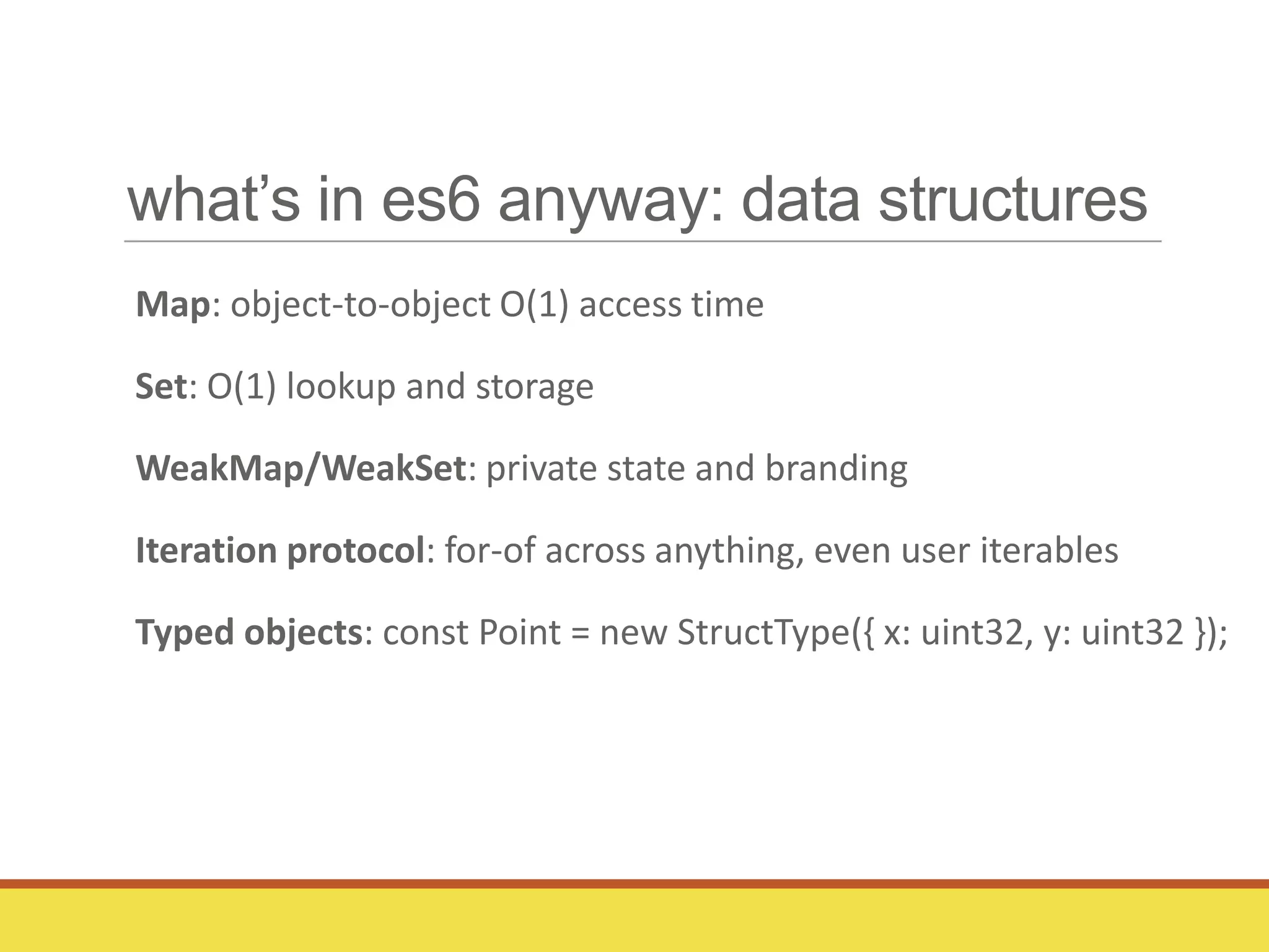 what’s in es6 anyway: data structures
Map: object-to-object O(1) access time
Set: O(1) lookup and storage
WeakMap/WeakSet: private state and branding
Iteration protocol: for-of across anything, even user iterables
Typed objects: const Point = new StructType({ x: uint32, y: uint32 });
 