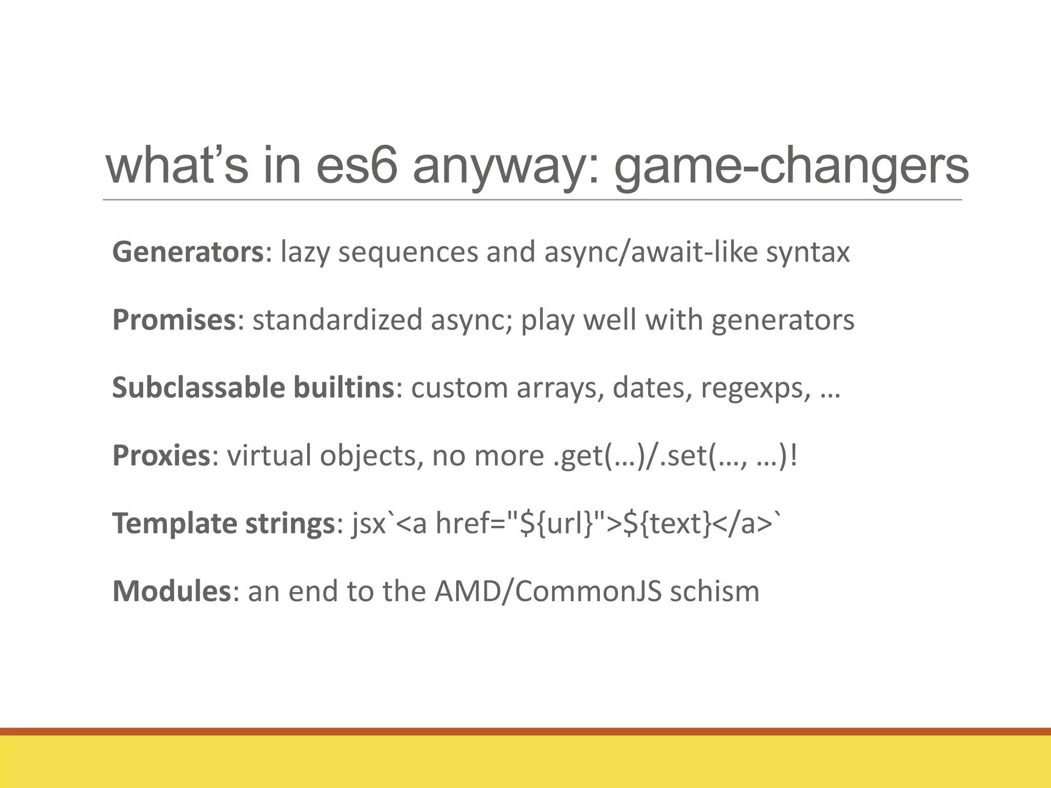 what’s in es6 anyway: game-changers
Generators: lazy sequences and async/await-like syntax
Promises: standardized async; play well with generators
Subclassable builtins: custom arrays, dates, regexps, …
Proxies: virtual objects, no more .get(…)/.set(…, …)!
Template strings: jsx`<a href="${url}">${text}</a>`
Modules: an end to the AMD/CommonJS schism
 