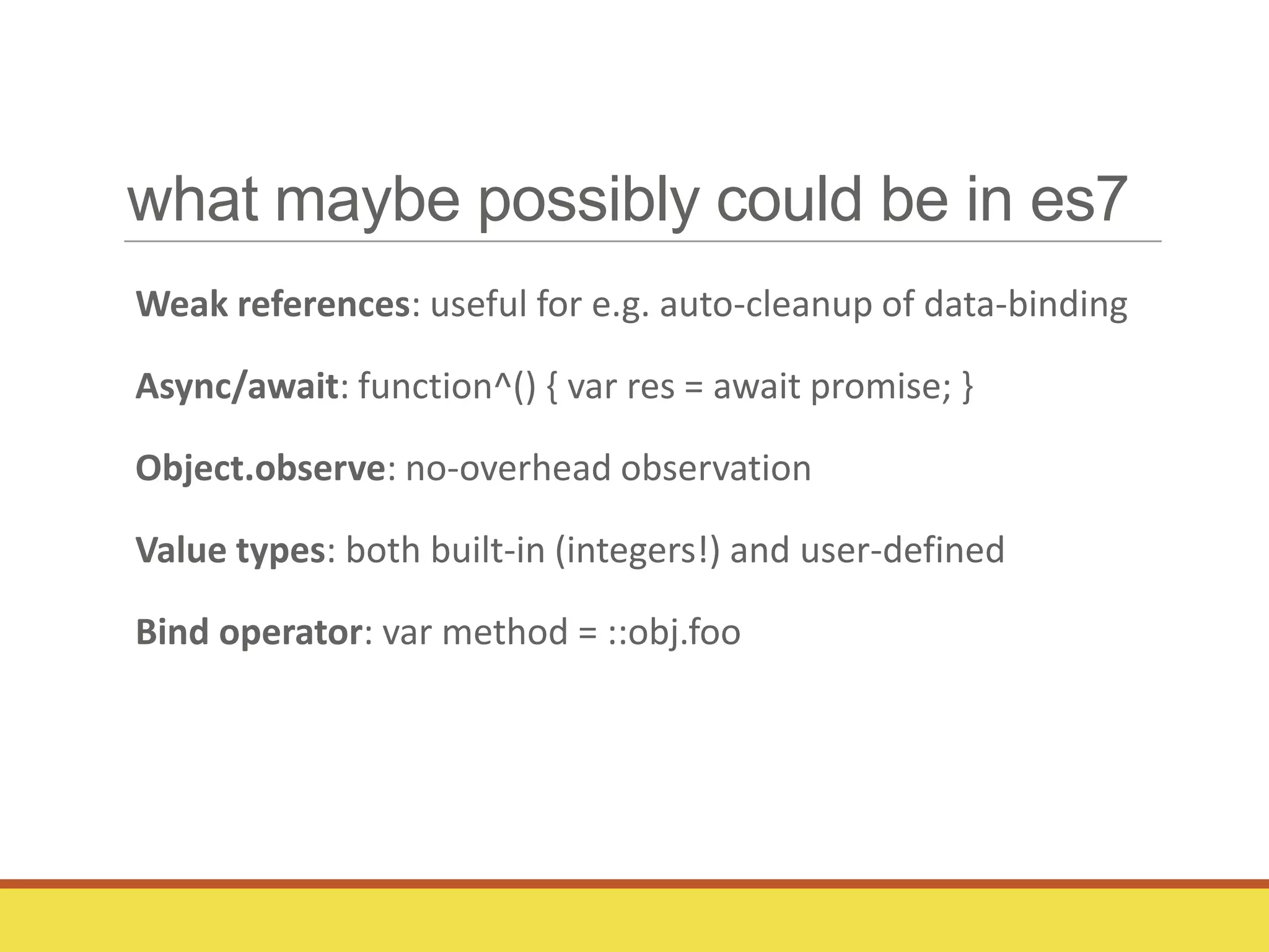 what maybe possibly could be in es7
Weak references: useful for e.g. auto-cleanup of data-binding
Async/await: function^() { var res = await promise; }
Object.observe: no-overhead observation
Value types: both built-in (integers!) and user-defined
Bind operator: var method = ::obj.foo
 