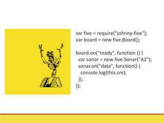 var five = require("johnny-five");
var board = new five.Board();
board.on("ready", function () {
var sonar = new five.Sonar("A2");
sonar.on("data", function() {
console.log(this.cm);
});
});
 