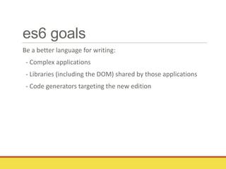 es6 goals
Be a better language for writing:
- Complex applications
- Libraries (including the DOM) shared by those applications
- Code generators targeting the new edition
 