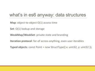 what’s in es6 anyway: data structures
Map: object-to-object O(1) access time
Set: O(1) lookup and storage
WeakMap/WeakSet: private state and branding
Iteration protocol: for-of across anything, even user iterables
Typed objects: const Point = new StructType({ x: uint32, y: uint32 });
 