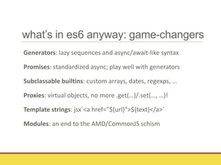 what’s in es6 anyway: game-changers
Generators: lazy sequences and async/await-like syntax
Promises: standardized async; play well with generators
Subclassable builtins: custom arrays, dates, regexps, …
Proxies: virtual objects, no more .get(…)/.set(…, …)!
Template strings: jsx`<a href="${url}">${text}</a>`
Modules: an end to the AMD/CommonJS schism
 