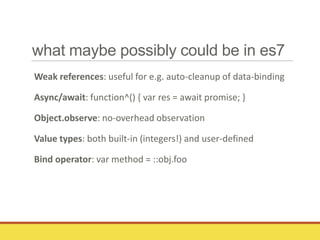 what maybe possibly could be in es7
Weak references: useful for e.g. auto-cleanup of data-binding
Async/await: function^() { var res = await promise; }
Object.observe: no-overhead observation
Value types: both built-in (integers!) and user-defined
Bind operator: var method = ::obj.foo
 