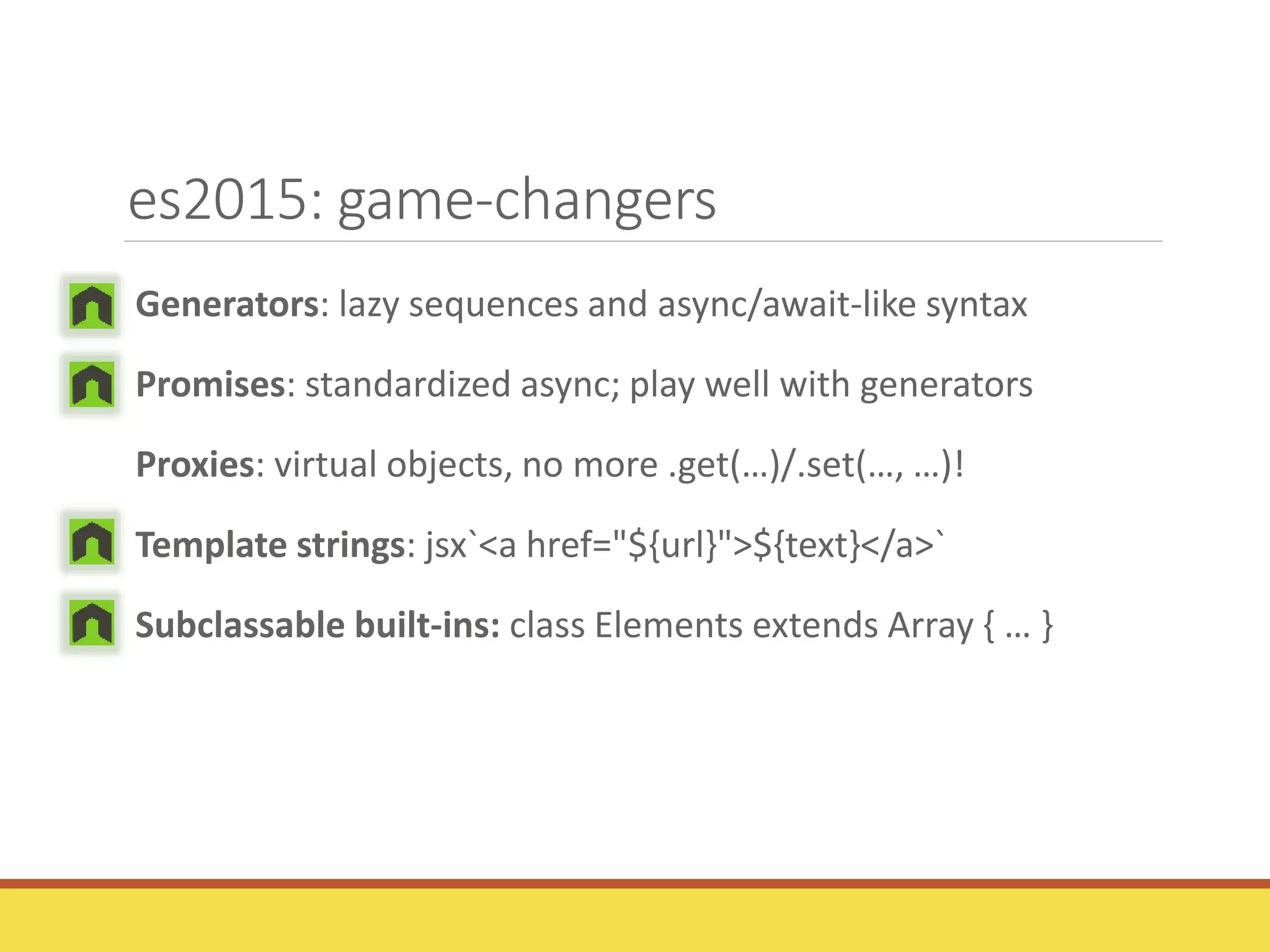 es2015: game-changers
Generators: lazy sequences and async/await-like syntax
Promises: standardized async; play well with generators
Proxies: virtual objects, no more .get(…)/.set(…, …)!
Template strings: jsx`<a href="${url}">${text}</a>`
Subclassable built-ins: class Elements extends Array { … }
 