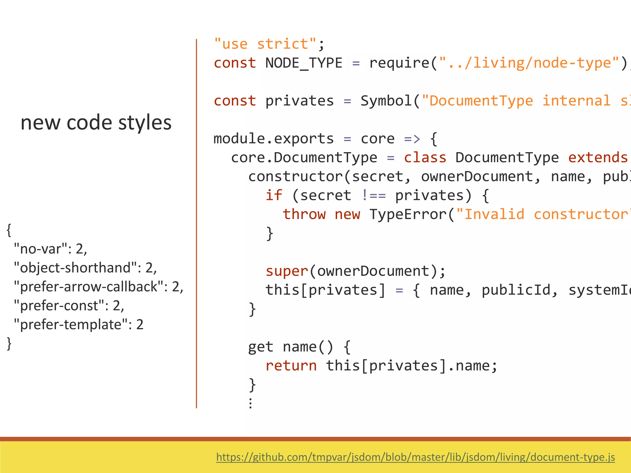 new code styles
{
"no-var": 2,
"object-shorthand": 2,
"prefer-arrow-callback": 2,
"prefer-const": 2,
"prefer-template": 2
}
https://github.com/tmpvar/jsdom/blob/master/lib/jsdom/living/document-type.js
"use strict";
const NODE_TYPE = require("../living/node-type");
const privates = Symbol("DocumentType internal sl
module.exports = core => {
core.DocumentType = class DocumentType extends
constructor(secret, ownerDocument, name, publ
if (secret !== privates) {
throw new TypeError("Invalid constructor"
}
super(ownerDocument);
this[privates] = { name, publicId, systemId
}
get name() {
return this[privates].name;
}
⋮
 