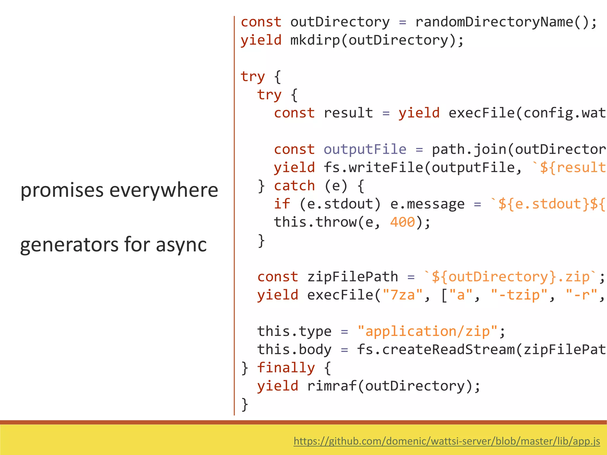 promises everywhere
generators for async
https://github.com/domenic/wattsi-server/blob/master/lib/app.js
const outDirectory = randomDirectoryName();
yield mkdirp(outDirectory);
try {
try {
const result = yield execFile(config.watt
const outputFile = path.join(outDirectory
yield fs.writeFile(outputFile, `${result.
} catch (e) {
if (e.stdout) e.message = `${e.stdout}${e
this.throw(e, 400);
}
const zipFilePath = `${outDirectory}.zip`;
yield execFile("7za", ["a", "-tzip", "-r",
this.type = "application/zip";
this.body = fs.createReadStream(zipFilePath
} finally {
yield rimraf(outDirectory);
}
 