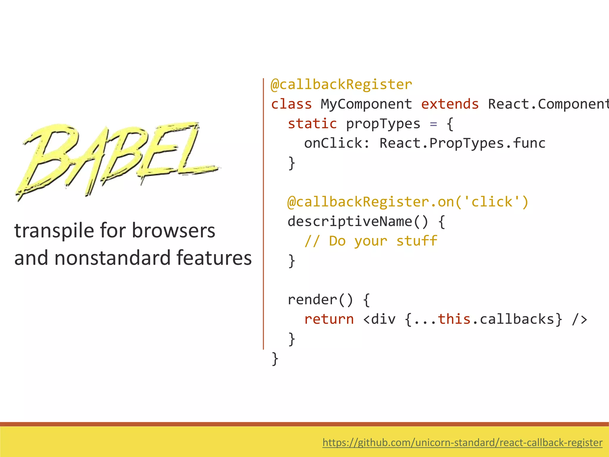 transpile for browsers
and nonstandard features
https://github.com/unicorn-standard/react-callback-register
@callbackRegister
class MyComponent extends React.Component
static propTypes = {
onClick: React.PropTypes.func
}
@callbackRegister.on('click')
descriptiveName() {
// Do your stuff
}
render() {
return <div {...this.callbacks} />
}
}
 