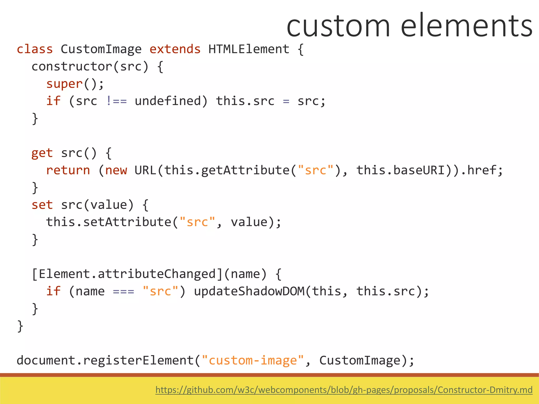 class CustomImage extends HTMLElement {
constructor(src) {
super();
if (src !== undefined) this.src = src;
}
get src() {
return (new URL(this.getAttribute("src"), this.baseURI)).href;
}
set src(value) {
this.setAttribute("src", value);
}
[Element.attributeChanged](name) {
if (name === "src") updateShadowDOM(this, this.src);
}
}
document.registerElement("custom-image", CustomImage);
https://github.com/w3c/webcomponents/blob/gh-pages/proposals/Constructor-Dmitry.md
custom elements
 