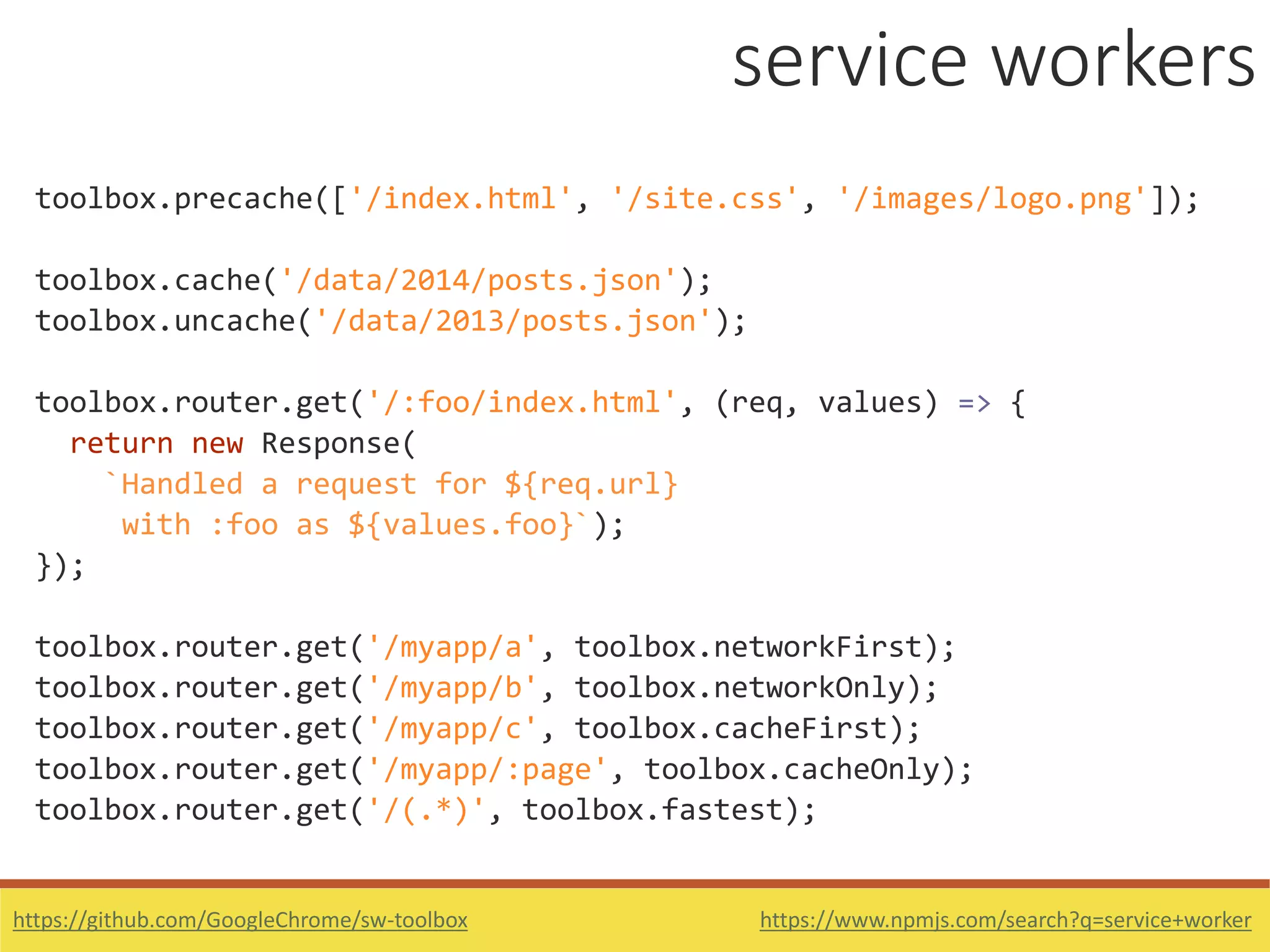 https://www.npmjs.com/search?q=service+worker
toolbox.precache(['/index.html', '/site.css', '/images/logo.png']);
toolbox.cache('/data/2014/posts.json');
toolbox.uncache('/data/2013/posts.json');
toolbox.router.get('/:foo/index.html', (req, values) => {
return new Response(
`Handled a request for ${req.url}
with :foo as ${values.foo}`);
});
toolbox.router.get('/myapp/a', toolbox.networkFirst);
toolbox.router.get('/myapp/b', toolbox.networkOnly);
toolbox.router.get('/myapp/c', toolbox.cacheFirst);
toolbox.router.get('/myapp/:page', toolbox.cacheOnly);
toolbox.router.get('/(.*)', toolbox.fastest);
https://github.com/GoogleChrome/sw-toolbox
service workers
 