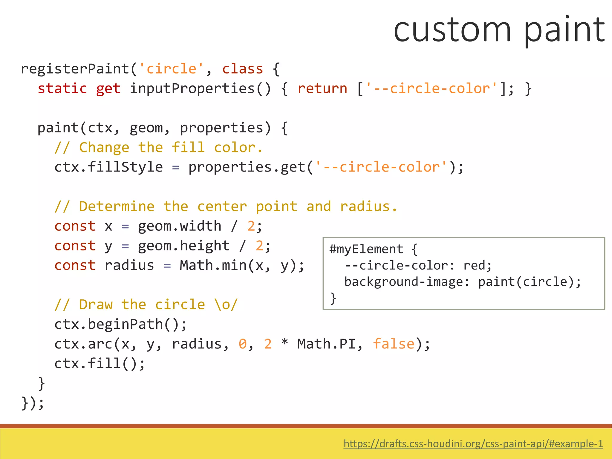 registerPaint('circle', class {
static get inputProperties() { return ['--circle-color']; }
paint(ctx, geom, properties) {
// Change the fill color.
ctx.fillStyle = properties.get('--circle-color');
// Determine the center point and radius.
const x = geom.width / 2;
const y = geom.height / 2;
const radius = Math.min(x, y);
// Draw the circle o/
ctx.beginPath();
ctx.arc(x, y, radius, 0, 2 * Math.PI, false);
ctx.fill();
}
});
#myElement {
--circle-color: red;
background-image: paint(circle);
}
https://drafts.css-houdini.org/css-paint-api/#example-1
custom paint
 