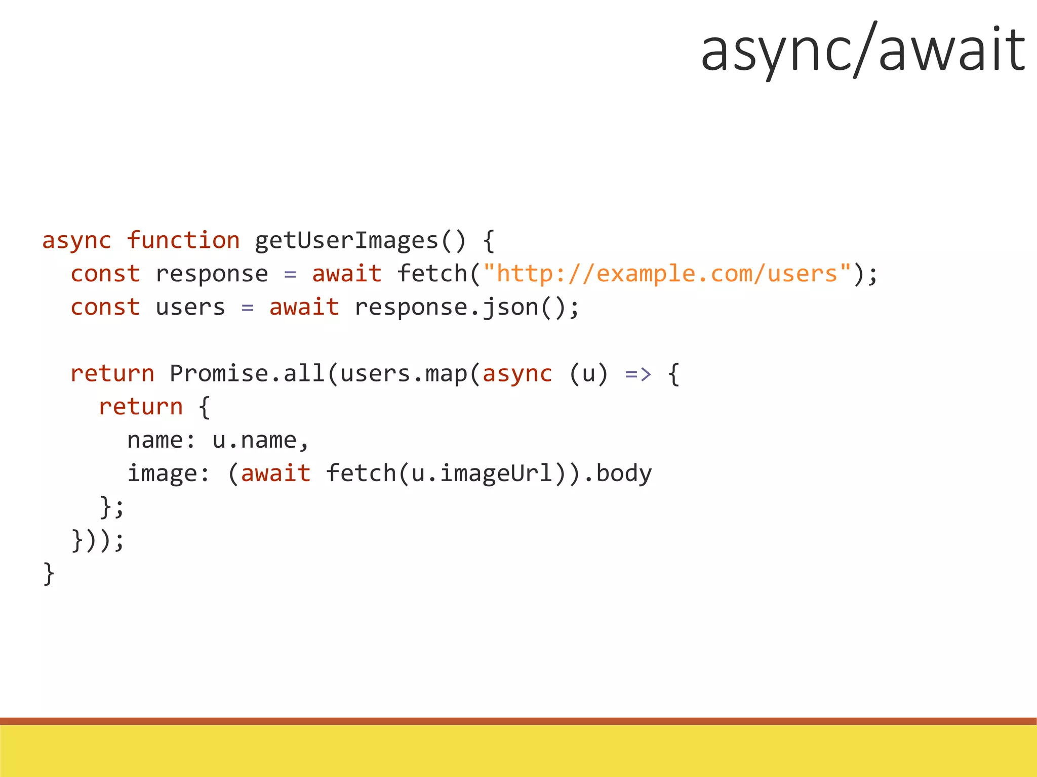 async function getUserImages() {
const response = await fetch("http://example.com/users");
const users = await response.json();
return Promise.all(users.map(async (u) => {
return {
name: u.name,
image: (await fetch(u.imageUrl)).body
};
}));
}
async/await
 