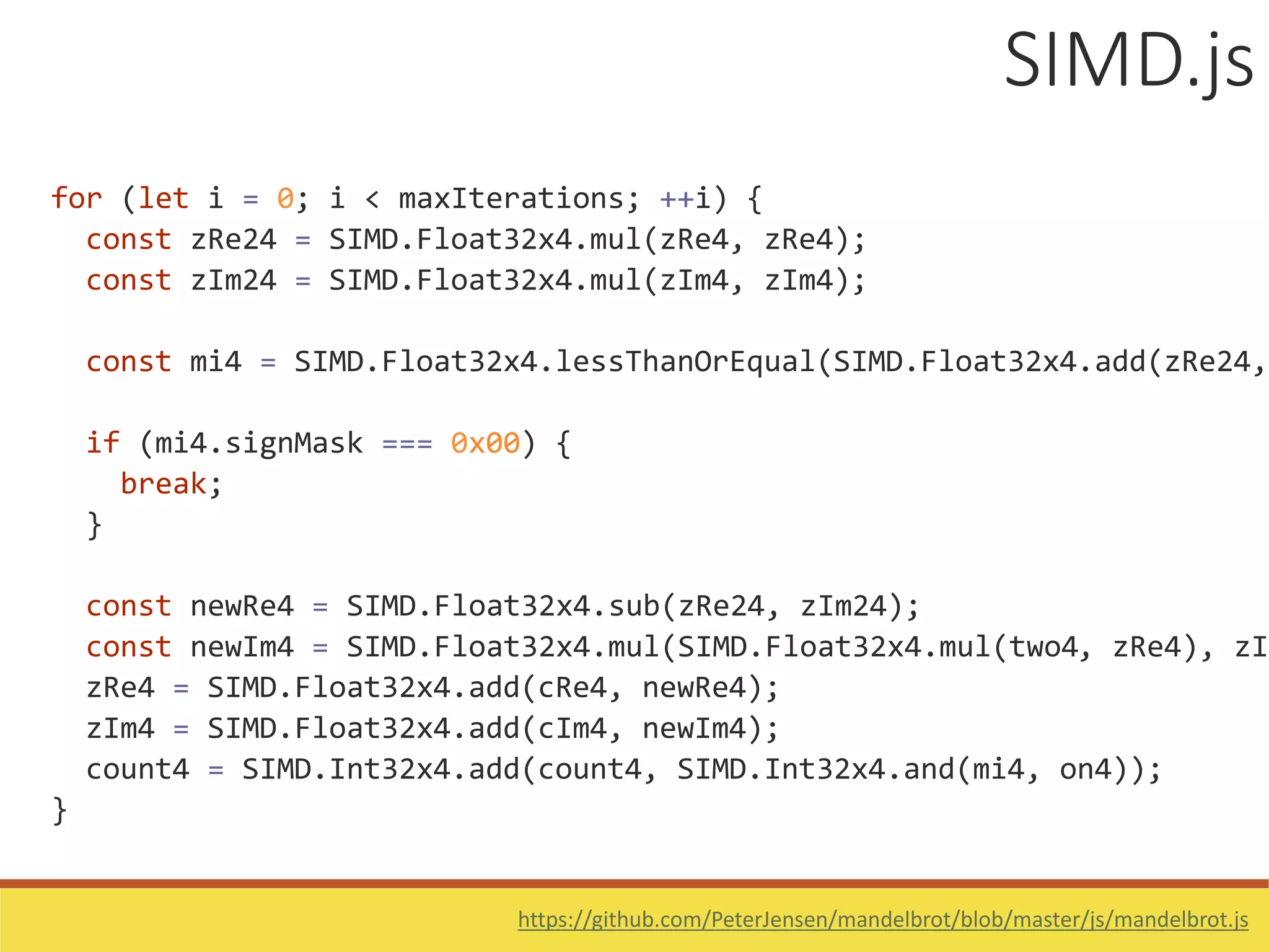 for (let i = 0; i < maxIterations; ++i) {
const zRe24 = SIMD.Float32x4.mul(zRe4, zRe4);
const zIm24 = SIMD.Float32x4.mul(zIm4, zIm4);
const mi4 = SIMD.Float32x4.lessThanOrEqual(SIMD.Float32x4.add(zRe24,
if (mi4.signMask === 0x00) {
break;
}
const newRe4 = SIMD.Float32x4.sub(zRe24, zIm24);
const newIm4 = SIMD.Float32x4.mul(SIMD.Float32x4.mul(two4, zRe4), zIm
zRe4 = SIMD.Float32x4.add(cRe4, newRe4);
zIm4 = SIMD.Float32x4.add(cIm4, newIm4);
count4 = SIMD.Int32x4.add(count4, SIMD.Int32x4.and(mi4, on4));
}
SIMD.js
https://github.com/PeterJensen/mandelbrot/blob/master/js/mandelbrot.js
 