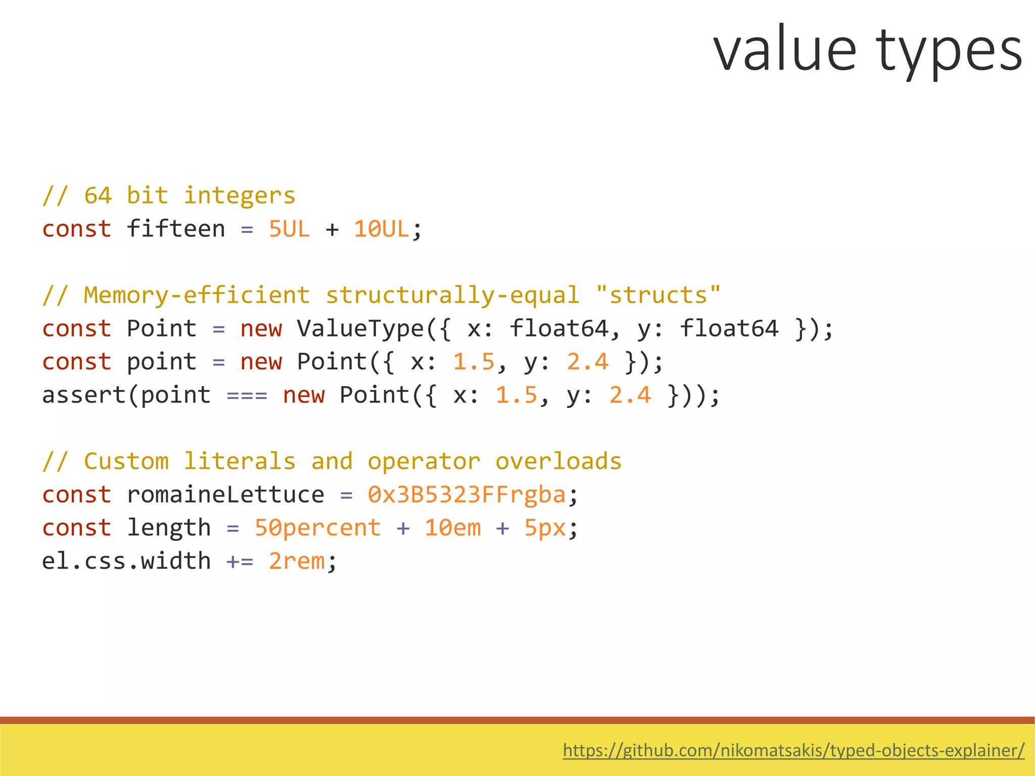 // 64 bit integers
const fifteen = 5UL + 10UL;
// Memory-efficient structurally-equal "structs"
const Point = new ValueType({ x: float64, y: float64 });
const point = new Point({ x: 1.5, y: 2.4 });
assert(point === new Point({ x: 1.5, y: 2.4 }));
// Custom literals and operator overloads
const romaineLettuce = 0x3B5323FFrgba;
const length = 50percent + 10em + 5px;
el.css.width += 2rem;
value types
https://github.com/nikomatsakis/typed-objects-explainer/
 