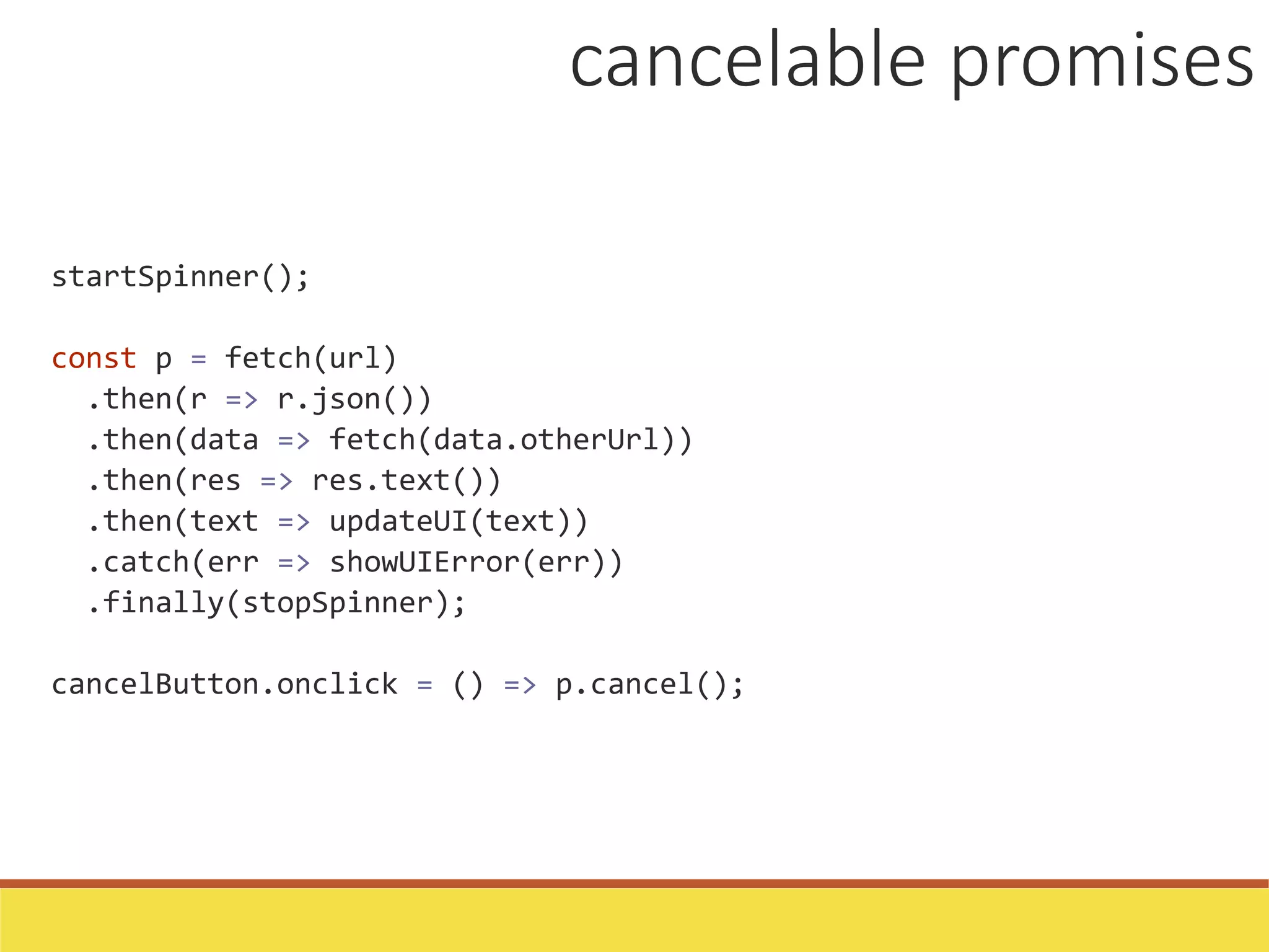 startSpinner();
const p = fetch(url)
.then(r => r.json())
.then(data => fetch(data.otherUrl))
.then(res => res.text())
.then(text => updateUI(text))
.catch(err => showUIError(err))
.finally(stopSpinner);
cancelButton.onclick = () => p.cancel();
cancelable promises
 