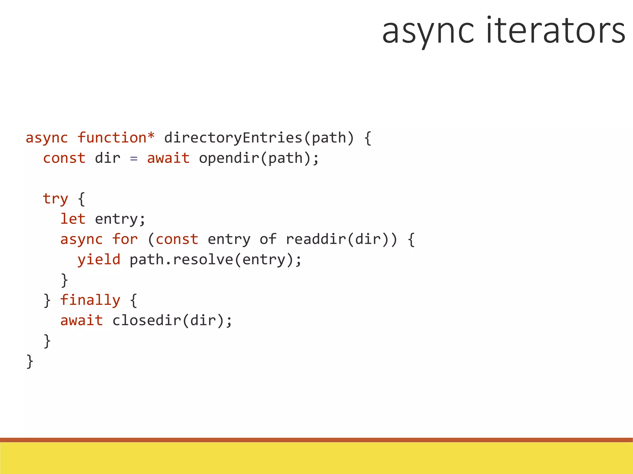 async function* directoryEntries(path) {
const dir = await opendir(path);
try {
let entry;
async for (const entry of readdir(dir)) {
yield path.resolve(entry);
}
} finally {
await closedir(dir);
}
}
async iterators
 