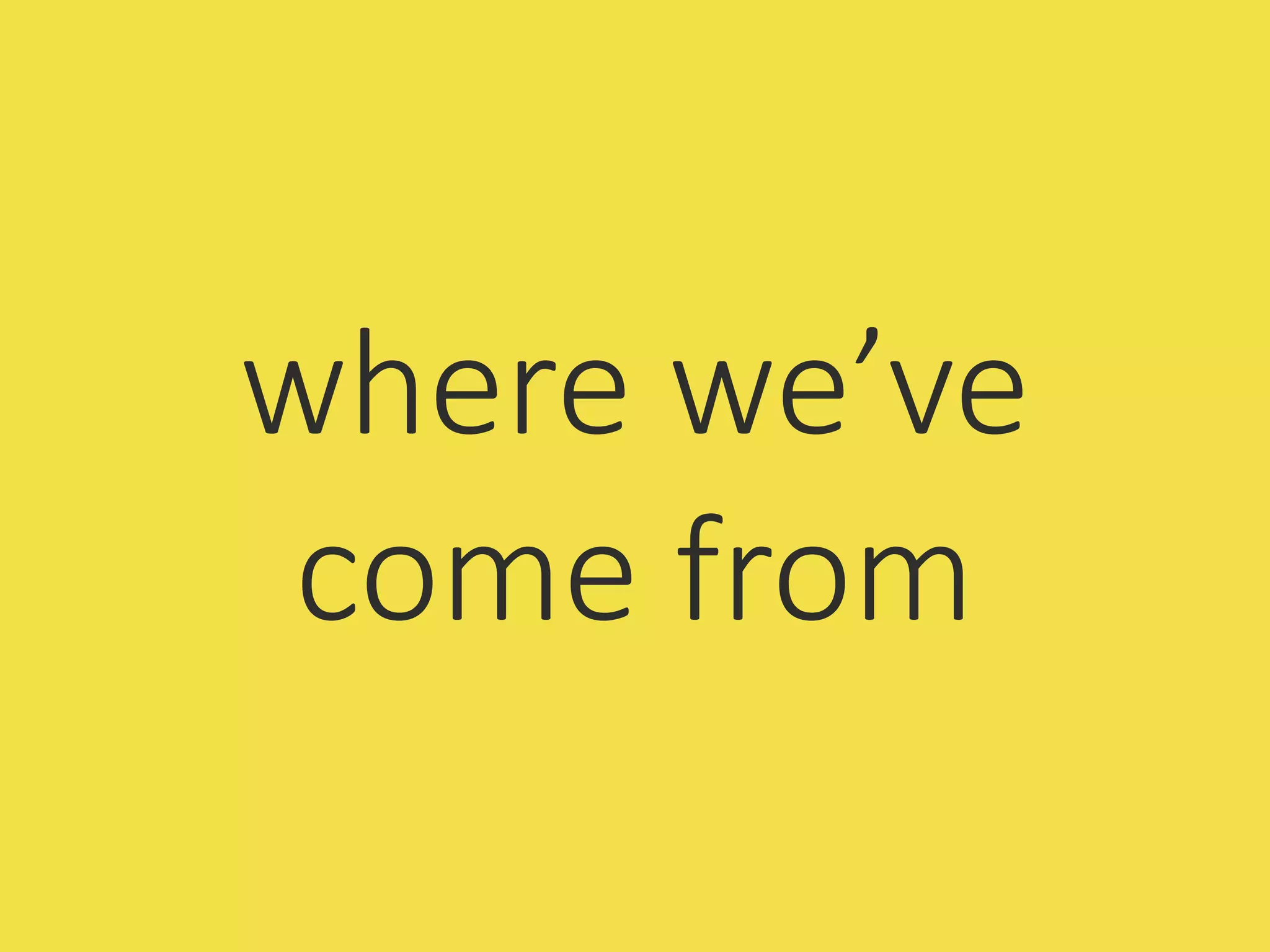 where we’ve
come from
 