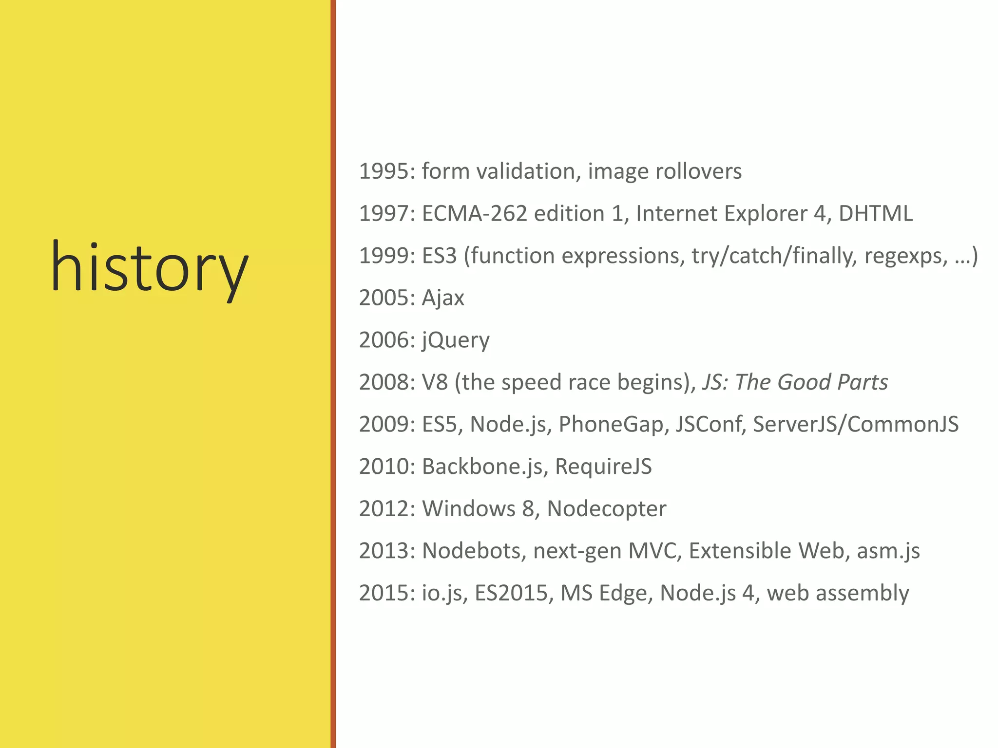 history
1995: form validation, image rollovers
1997: ECMA-262 edition 1, Internet Explorer 4, DHTML
1999: ES3 (function expressions, try/catch/finally, regexps, …)
2005: Ajax
2006: jQuery
2008: V8 (the speed race begins), JS: The Good Parts
2009: ES5, Node.js, PhoneGap, JSConf, ServerJS/CommonJS
2010: Backbone.js, RequireJS
2012: Windows 8, Nodecopter
2013: Nodebots, next-gen MVC, Extensible Web, asm.js
2015: io.js, ES2015, MS Edge, Node.js 4, web assembly
 