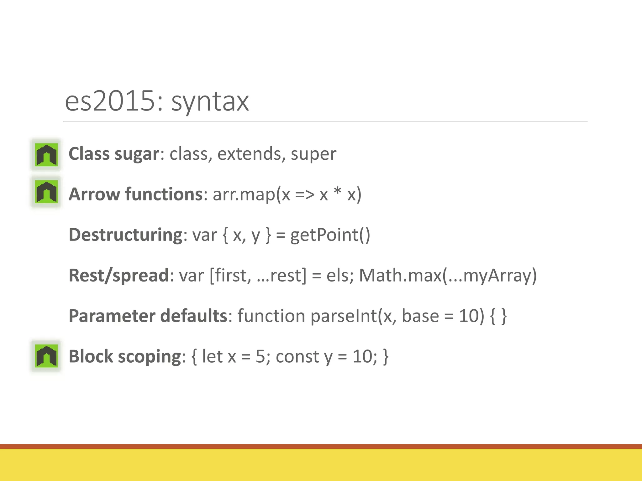 es2015: syntax
Class sugar: class, extends, super
Arrow functions: arr.map(x => x * x)
Destructuring: var { x, y } = getPoint()
Rest/spread: var [first, …rest] = els; Math.max(...myArray)
Parameter defaults: function parseInt(x, base = 10) { }
Block scoping: { let x = 5; const y = 10; }
 