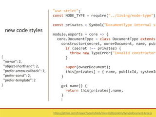 new code styles
{
"no-var": 2,
"object-shorthand": 2,
"prefer-arrow-callback": 2,
"prefer-const": 2,
"prefer-template": 2
}
https://github.com/tmpvar/jsdom/blob/master/lib/jsdom/living/document-type.js
"use strict";
const NODE_TYPE = require("../living/node-type");
const privates = Symbol("DocumentType internal sl
module.exports = core => {
core.DocumentType = class DocumentType extends
constructor(secret, ownerDocument, name, publ
if (secret !== privates) {
throw new TypeError("Invalid constructor"
}
super(ownerDocument);
this[privates] = { name, publicId, systemId
}
get name() {
return this[privates].name;
}
⋮
 