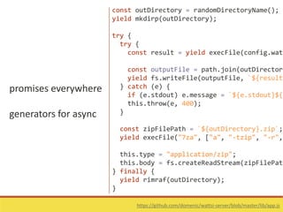 promises everywhere
generators for async
https://github.com/domenic/wattsi-server/blob/master/lib/app.js
const outDirectory = randomDirectoryName();
yield mkdirp(outDirectory);
try {
try {
const result = yield execFile(config.watt
const outputFile = path.join(outDirectory
yield fs.writeFile(outputFile, `${result.
} catch (e) {
if (e.stdout) e.message = `${e.stdout}${e
this.throw(e, 400);
}
const zipFilePath = `${outDirectory}.zip`;
yield execFile("7za", ["a", "-tzip", "-r",
this.type = "application/zip";
this.body = fs.createReadStream(zipFilePath
} finally {
yield rimraf(outDirectory);
}
 