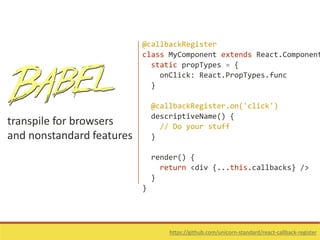 transpile for browsers
and nonstandard features
https://github.com/unicorn-standard/react-callback-register
@callbackRegister
class MyComponent extends React.Component
static propTypes = {
onClick: React.PropTypes.func
}
@callbackRegister.on('click')
descriptiveName() {
// Do your stuff
}
render() {
return <div {...this.callbacks} />
}
}
 