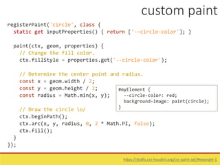 registerPaint('circle', class {
static get inputProperties() { return ['--circle-color']; }
paint(ctx, geom, properties) {
// Change the fill color.
ctx.fillStyle = properties.get('--circle-color');
// Determine the center point and radius.
const x = geom.width / 2;
const y = geom.height / 2;
const radius = Math.min(x, y);
// Draw the circle o/
ctx.beginPath();
ctx.arc(x, y, radius, 0, 2 * Math.PI, false);
ctx.fill();
}
});
#myElement {
--circle-color: red;
background-image: paint(circle);
}
https://drafts.css-houdini.org/css-paint-api/#example-1
custom paint
 