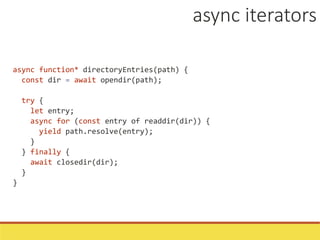 async function* directoryEntries(path) {
const dir = await opendir(path);
try {
let entry;
async for (const entry of readdir(dir)) {
yield path.resolve(entry);
}
} finally {
await closedir(dir);
}
}
async iterators
 
