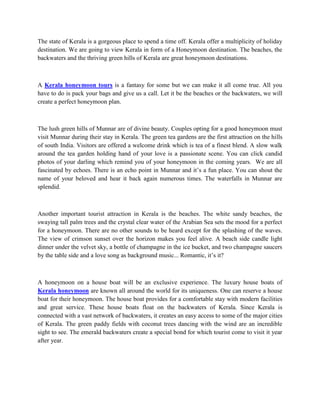 The state of Kerala is a gorgeous place to spend a time off. Kerala offer a multiplicity of holiday
destination. We are going to view Kerala in form of a Honeymoon destination. The beaches, the
backwaters and the thriving green hills of Kerala are great honeymoon destinations.



A Kerala honeymoon tours is a fantasy for some but we can make it all come true. All you
have to do is pack your bags and give us a call. Let it be the beaches or the backwaters, we will
create a perfect honeymoon plan.



The lush green hills of Munnar are of divine beauty. Couples opting for a good honeymoon must
visit Munnar during their stay in Kerala. The green tea gardens are the first attraction on the hills
of south India. Visitors are offered a welcome drink which is tea of a finest blend. A slow walk
around the tea garden holding hand of your love is a passionate scene. You can click candid
photos of your darling which remind you of your honeymoon in the coming years. We are all
fascinated by echoes. There is an echo point in Munnar and it’s a fun place. You can shout the
name of your beloved and hear it back again numerous times. The waterfalls in Munnar are
splendid.



Another important tourist attraction in Kerala is the beaches. The white sandy beaches, the
swaying tall palm trees and the crystal clear water of the Arabian Sea sets the mood for a perfect
for a honeymoon. There are no other sounds to be heard except for the splashing of the waves.
The view of crimson sunset over the horizon makes you feel alive. A beach side candle light
dinner under the velvet sky, a bottle of champagne in the ice bucket, and two champagne saucers
by the table side and a love song as background music... Romantic, it’s it?



A honeymoon on a house boat will be an exclusive experience. The luxury house boats of
Kerala honeymoon are known all around the world for its uniqueness. One can reserve a house
boat for their honeymoon. The house boat provides for a comfortable stay with modern facilities
and great service. These house boats float on the backwaters of Kerala. Since Kerala is
connected with a vast network of backwaters, it creates an easy access to some of the major cities
of Kerala. The green paddy fields with coconut trees dancing with the wind are an incredible
sight to see. The emerald backwaters create a special bond for which tourist come to visit it year
after year.
 